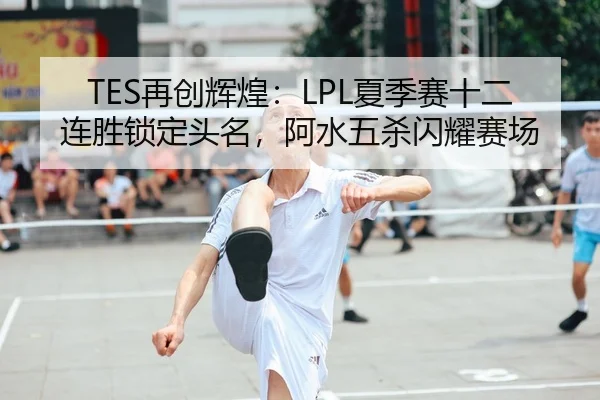TES再创辉煌：LPL夏季赛十二连胜锁定头名，阿水五杀闪耀赛场